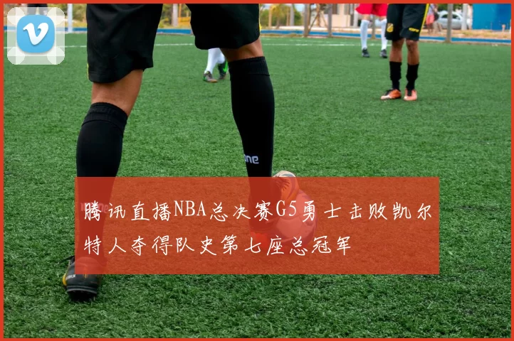 腾讯直播NBA总决赛G5勇士击败凯尔特人夺得队史第七座总冠军