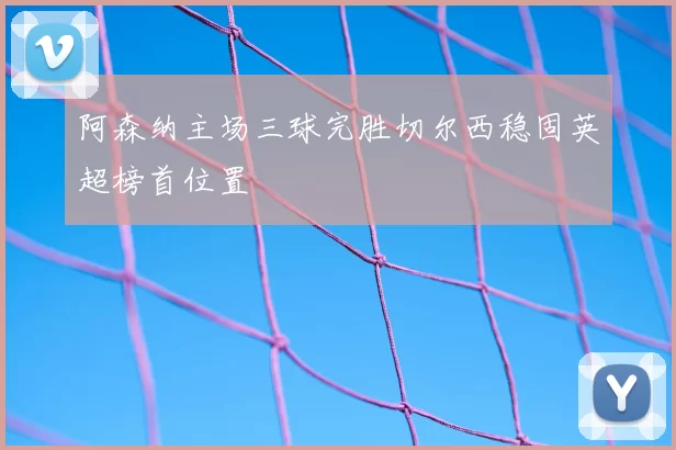 阿森纳主场三球完胜切尔西稳固英超榜首位置