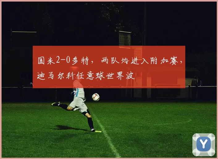 国米2-0多特，两队均进入附加赛，迪马尔科任意球世界波