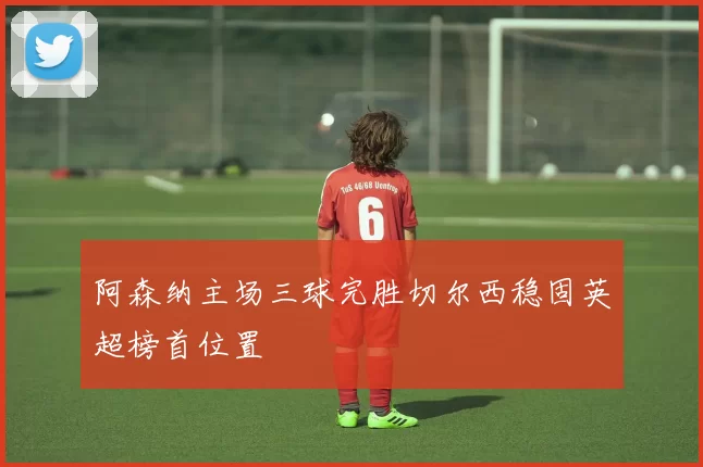 阿森纳主场三球完胜切尔西稳固英超榜首位置