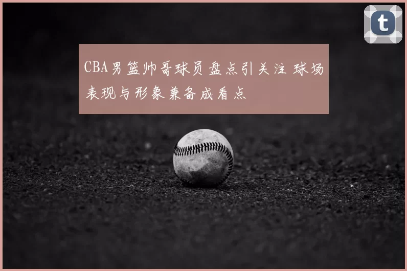 CBA男篮帅哥球员盘点引关注 球场表现与形象兼备成看点