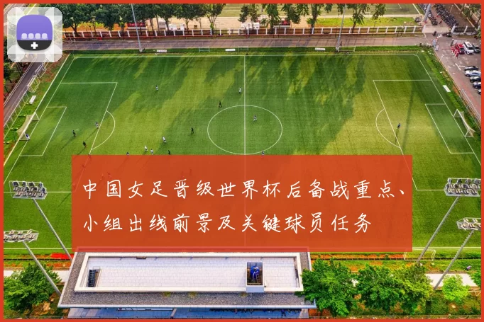 中国女足晋级世界杯后备战重点、小组出线前景及关键球员任务