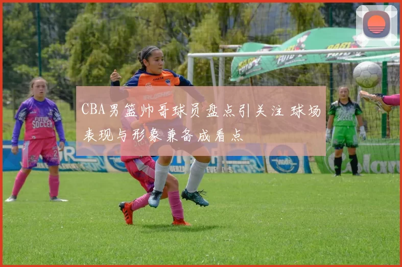 CBA男篮帅哥球员盘点引关注 球场表现与形象兼备成看点