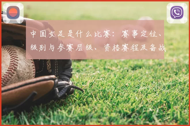 中国女足是什么比赛：赛事定位、级别与参赛层级、资格赛程及备战看点解读