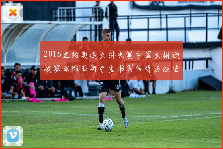 2016里约奥运女排决赛中国女排迎战塞尔维亚再夺金书写传奇历经苦战