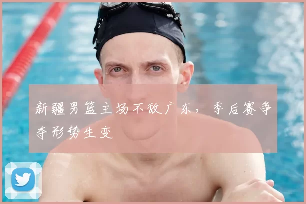 新疆男篮主场不敌广东，季后赛争夺形势生变