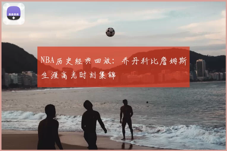 NBA历史经典回放:乔丹科比詹姆斯生涯高光时刻集锦