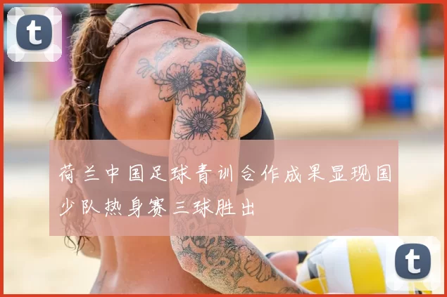 荷兰中国足球青训合作成果显现国少队热身赛三球胜出