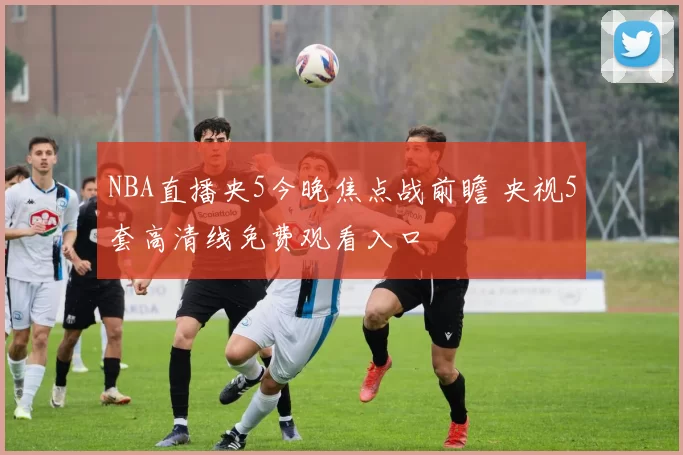 NBA直播央5今晚焦点战前瞻 央视5套高清线免费观看入口