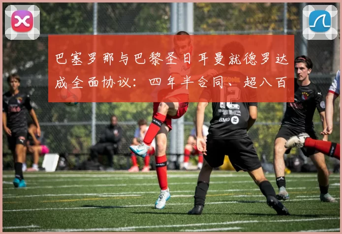巴塞罗那与巴黎圣日耳曼就德罗达成全面协议:四年半合同、超八百万欧元转会
