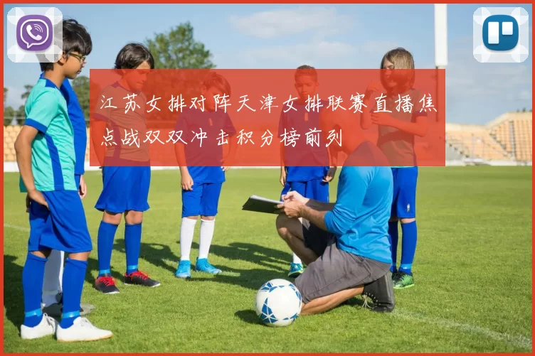 江苏女排对阵天津女排联赛直播焦点战双双冲击积分榜前列